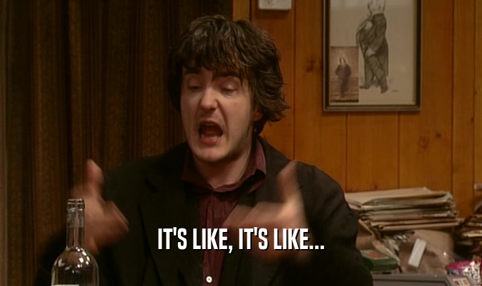 IT'S LIKE, IT'S LIKE...  
