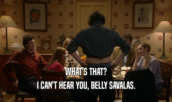 WHAT'S THAT? I CAN'T HEAR YOU, BELLY SAVALAS. 