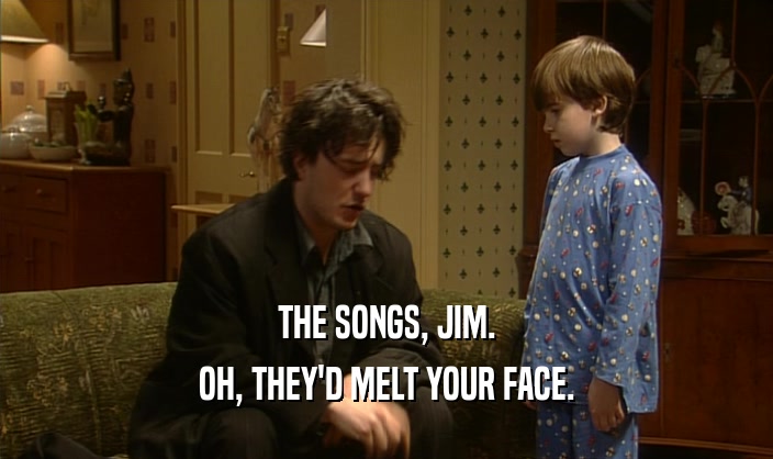 THE SONGS, JIM. OH, THEY'D MELT YOUR FACE. 