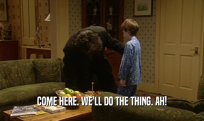 COME HERE. WE'LL DO THE THING. AH!  
