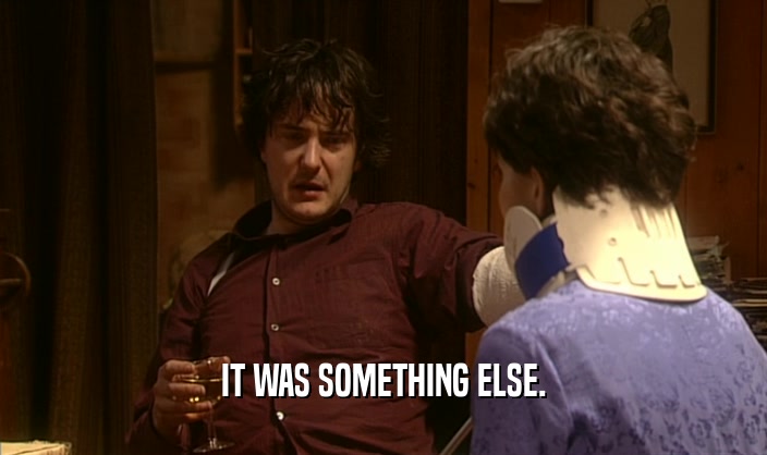 IT WAS SOMETHING ELSE.  