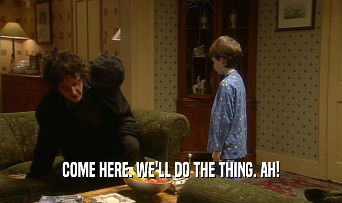 COME HERE. WE'LL DO THE THING. AH!  