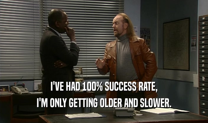 I'VE HAD 100% SUCCESS RATE, I'M ONLY GETTING OLDER AND SLOWER. 