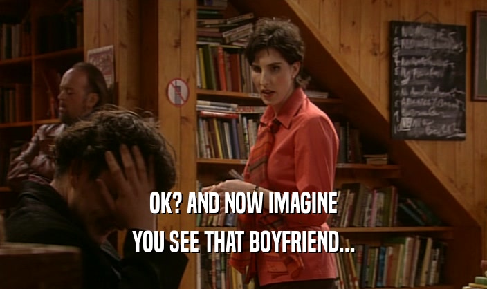 OK? AND NOW IMAGINE
 YOU SEE THAT BOYFRIEND...
 