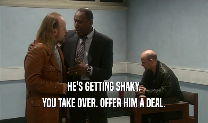 HE'S GETTING SHAKY. YOU TAKE OVER. OFFER HIM A DEAL. 