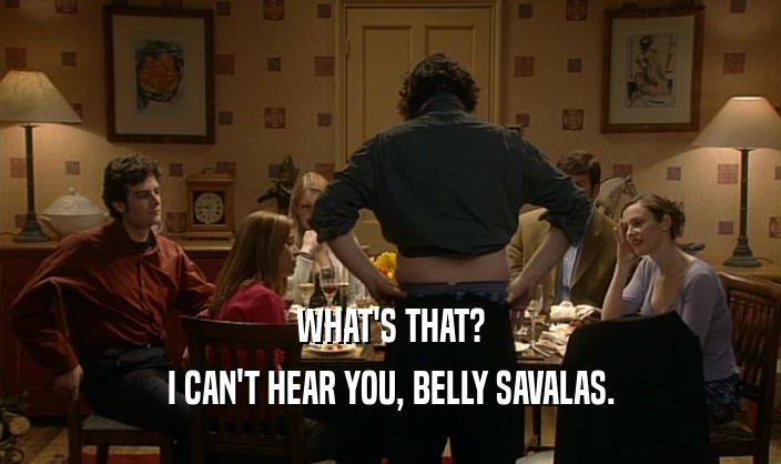 WHAT'S THAT? I CAN'T HEAR YOU, BELLY SAVALAS. 