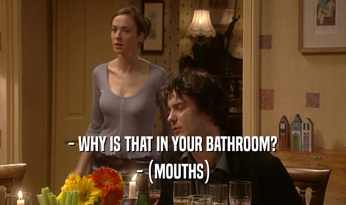 - WHY IS THAT IN YOUR BATHROOM?
 - (MOUTHS)
 