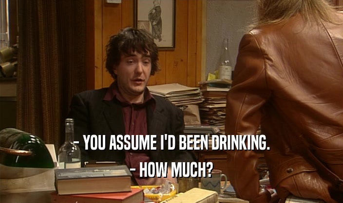 - YOU ASSUME I'D BEEN DRINKING. - HOW MUCH? 