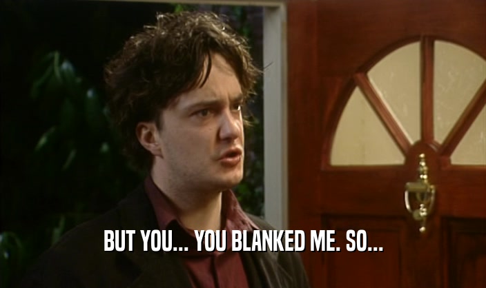 BUT YOU... YOU BLANKED ME. SO...
  
