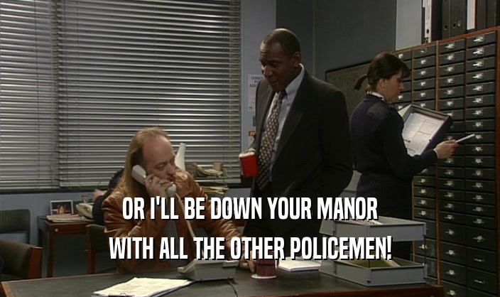 OR I'LL BE DOWN YOUR MANOR WITH ALL THE OTHER POLICEMEN! 