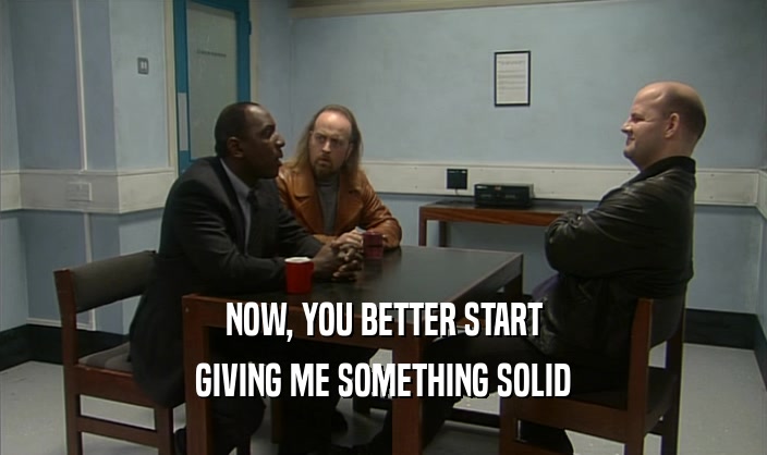 NOW, YOU BETTER START GIVING ME SOMETHING SOLID 