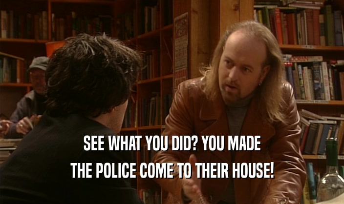 SEE WHAT YOU DID? YOU MADE THE POLICE COME TO THEIR HOUSE! 