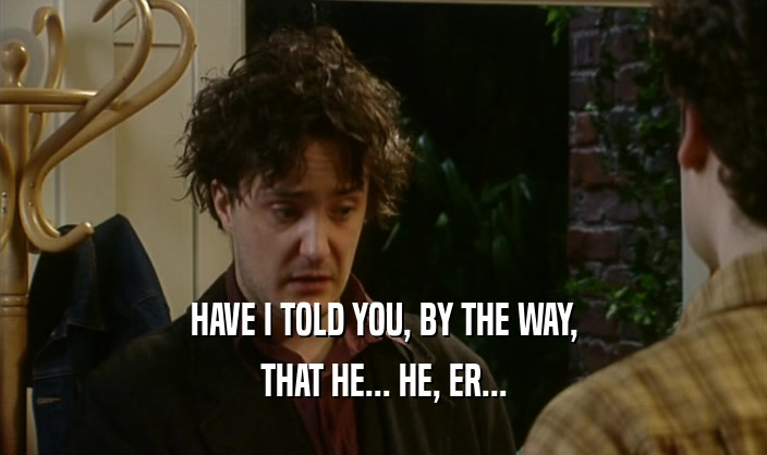 HAVE I TOLD YOU, BY THE WAY, THAT HE... HE, ER... 