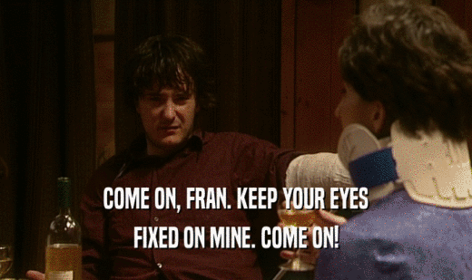 COME ON, FRAN. KEEP YOUR EYES FIXED ON MINE. COME ON! 