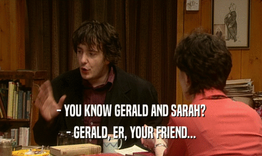 - YOU KNOW GERALD AND SARAH?
 - GERALD, ER, YOUR FRIEND...
 