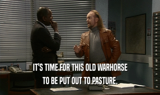 IT'S TIME FOR THIS OLD WARHORSE TO BE PUT OUT TO PASTURE. 