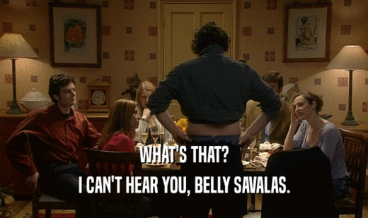 WHAT'S THAT?
 I CAN'T HEAR YOU, BELLY SAVALAS.
 