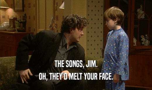 THE SONGS, JIM.
 OH, THEY'D MELT YOUR FACE.
 