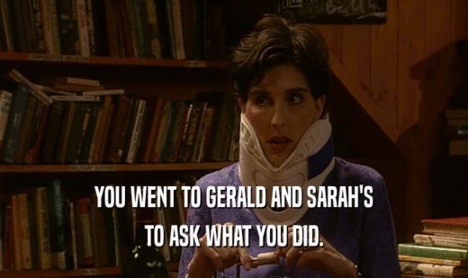 YOU WENT TO GERALD AND SARAH'S TO ASK WHAT YOU DID. 