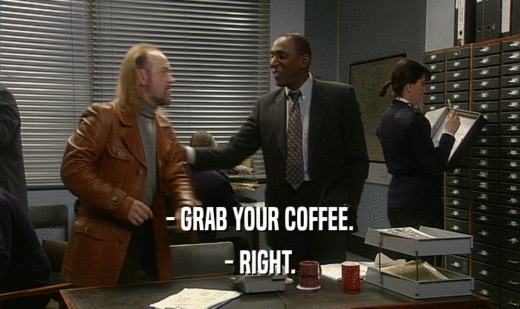 - GRAB YOUR COFFEE.
 - RIGHT.
 