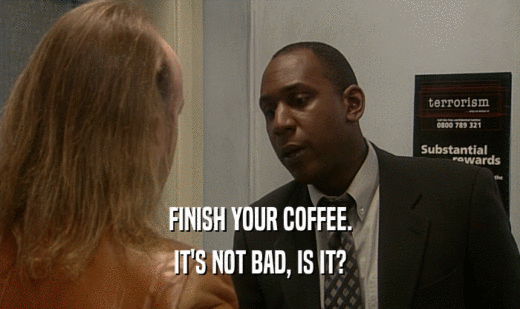 FINISH YOUR COFFEE.
 IT'S NOT BAD, IS IT?
 