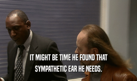 IT MIGHT BE TIME HE FOUND THAT SYMPATHETIC EAR HE NEEDS. 