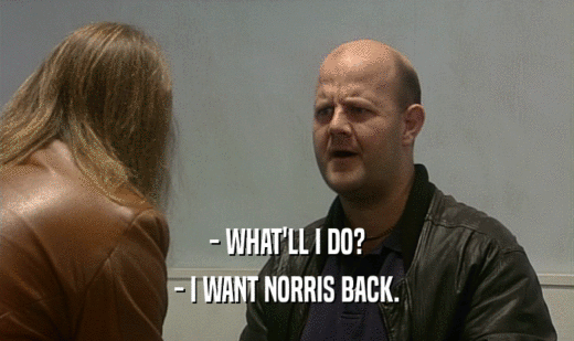 - WHAT'LL I DO? - I WANT NORRIS BACK. 