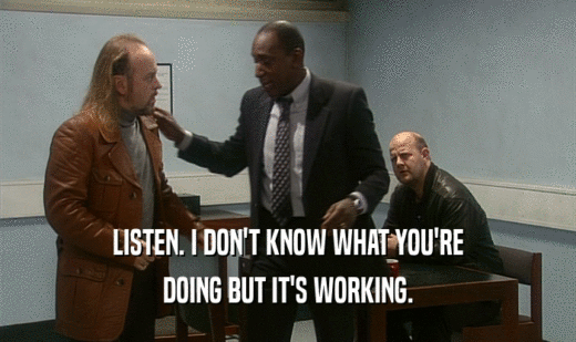 LISTEN. I DON'T KNOW WHAT YOU'RE DOING BUT IT'S WORKING. 