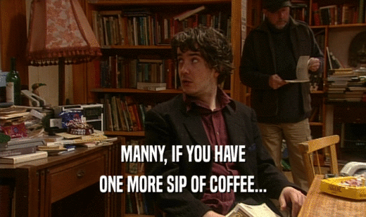 MANNY, IF YOU HAVE
 ONE MORE SIP OF COFFEE...
 