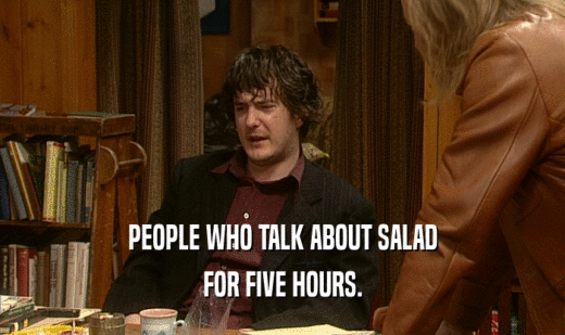 PEOPLE WHO TALK ABOUT SALAD FOR FIVE HOURS. 