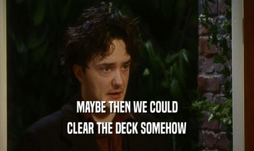 MAYBE THEN WE COULD
 CLEAR THE DECK SOMEHOW
 