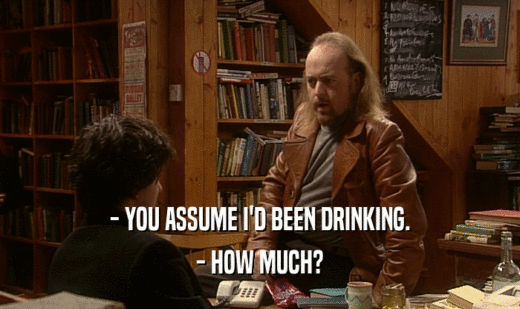 - YOU ASSUME I'D BEEN DRINKING. - HOW MUCH? 