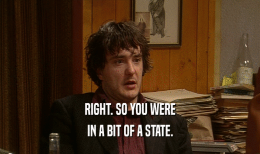 RIGHT. SO YOU WERE IN A BIT OF A STATE. 
