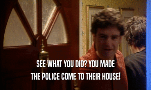 SEE WHAT YOU DID? YOU MADE THE POLICE COME TO THEIR HOUSE! 