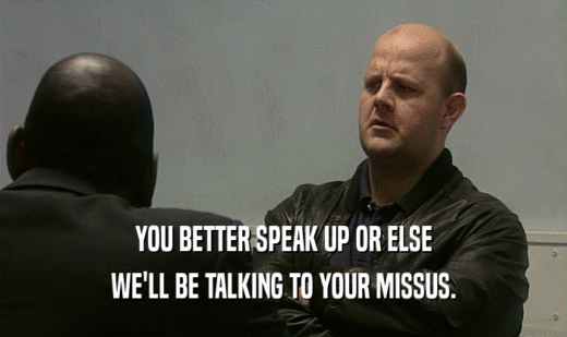YOU BETTER SPEAK UP OR ELSE
 WE'LL BE TALKING TO YOUR MISSUS.
 
