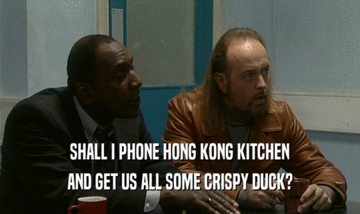 SHALL I PHONE HONG KONG KITCHEN
 AND GET US ALL SOME CRISPY DUCK?
 