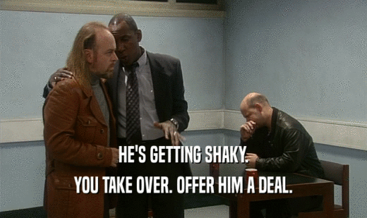 HE'S GETTING SHAKY.
 YOU TAKE OVER. OFFER HIM A DEAL.
 