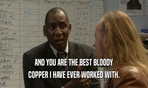 AND YOU ARE THE BEST BLOODY COPPER I HAVE EVER WORKED WITH. 