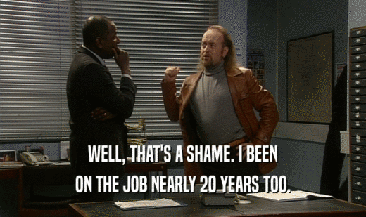 WELL, THAT'S A SHAME. I BEEN ON THE JOB NEARLY 20 YEARS TOO. 