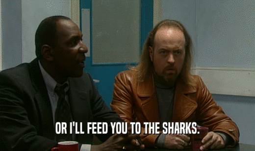 OR I'LL FEED YOU TO THE SHARKS.
  