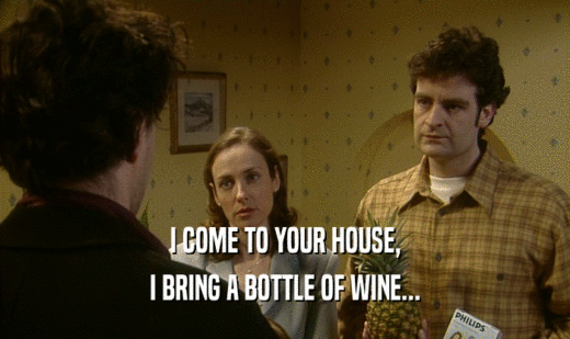 I COME TO YOUR HOUSE, I BRING A BOTTLE OF WINE... 