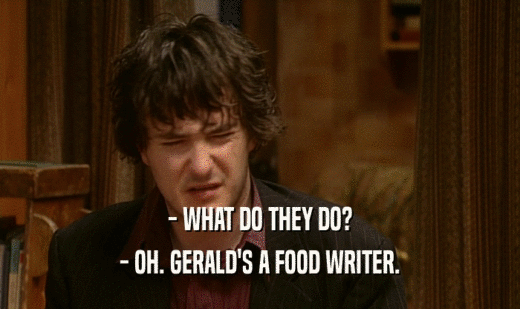 - WHAT DO THEY DO?
 - OH. GERALD'S A FOOD WRITER.
 