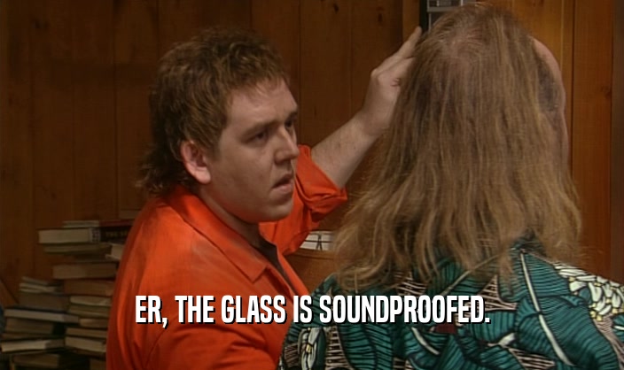 ER, THE GLASS IS SOUNDPROOFED.
  