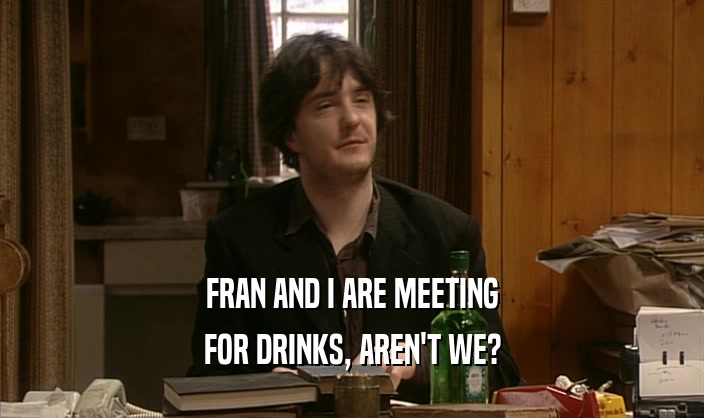 FRAN AND I ARE MEETING FOR DRINKS, AREN'T WE? 