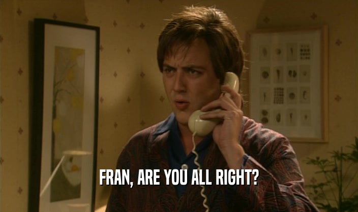 FRAN, ARE YOU ALL RIGHT?  