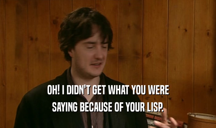 OH! I DIDN'T GET WHAT YOU WERE SAYING BECAUSE OF YOUR LISP. 