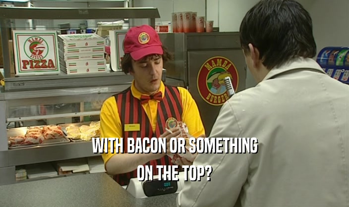 WITH BACON OR SOMETHING ON THE TOP? 