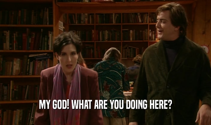 MY GOD! WHAT ARE YOU DOING HERE?  