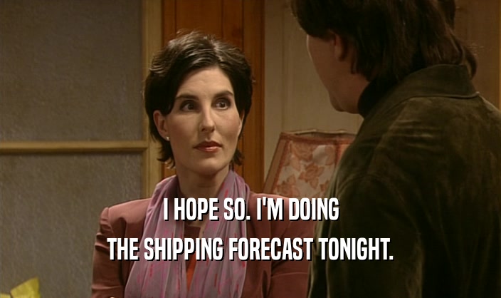 I HOPE SO. I'M DOING THE SHIPPING FORECAST TONIGHT. 