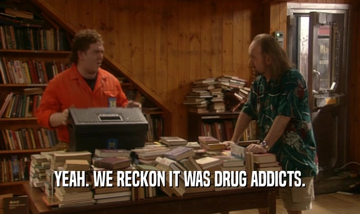YEAH. WE RECKON IT WAS DRUG ADDICTS.  